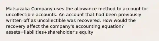 Matsuzaka Company uses the allowance method to account for uncollectible accounts. An account that had been previously written-off as uncollectible was recovered. How would the recovery affect the company's accounting equation? assets=liabilities+shareholder's equity