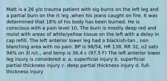 Matt is a 26 y/o trauma patient with sig burns on the left leg and a partial burn on the rt leg ,when his jeans caught on fire. It was determined that 18% of his body has been burned. He is conscious with a pain level 10, The burn is mostly deep red and moist with areas of white/yellow tissue on the left with a delay in cap refill. The left anterior lower leg had a blackish-tan , non blanching area with no pain. BP is 98/54, HR 138, RR 32, o2 sats 94% on 3l n/c., and temp is 36.4 c (97.5 F) The left anterior lower leg injury is considered a: a. superficial injury b. superficial partial-thickness injury c. deep partial thickness injury d. full-thickness injury