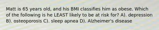 Matt is 65 years old, and his BMI classifies him as obese. Which of the following is he LEAST likely to be at risk for? A). depression B). osteoporosis C). sleep apnea D). Alzheimer's disease