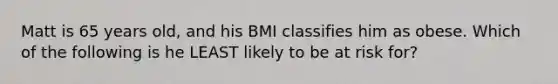 Matt is 65 years old, and his BMI classifies him as obese. Which of the following is he LEAST likely to be at risk for?