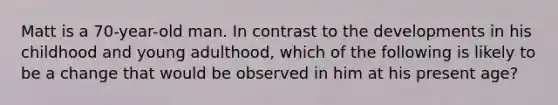 Matt is a 70-year-old man. In contrast to the developments in his childhood and young adulthood, which of the following is likely to be a change that would be observed in him at his present age?