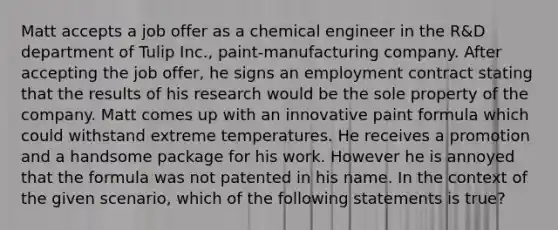 Matt accepts a job offer as a chemical engineer in the R&D department of Tulip Inc., paint-manufacturing company. After accepting the job offer, he signs an employment contract stating that the results of his research would be the sole property of the company. Matt comes up with an innovative paint formula which could withstand extreme temperatures. He receives a promotion and a handsome package for his work. However he is annoyed that the formula was not patented in his name. In the context of the given scenario, which of the following statements is true?