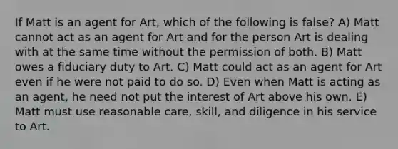 If Matt is an agent for Art, which of the following is false? A) Matt cannot act as an agent for Art and for the person Art is dealing with at the same time without the permission of both. B) Matt owes a fiduciary duty to Art. C) Matt could act as an agent for Art even if he were not paid to do so. D) Even when Matt is acting as an agent, he need not put the interest of Art above his own. E) Matt must use reasonable care, skill, and diligence in his service to Art.