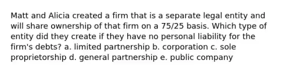 Matt and Alicia created a firm that is a separate legal entity and will share ownership of that firm on a 75/25 basis. Which type of entity did they create if they have no personal liability for the firm's debts? a. limited partnership b. corporation c. sole proprietorship d. general partnership e. public company