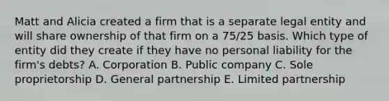 Matt and Alicia created a firm that is a separate legal entity and will share ownership of that firm on a 75/25 basis. Which type of entity did they create if they have no personal liability for the firm's debts? A. Corporation B. Public company C. Sole proprietorship D. General partnership E. Limited partnership