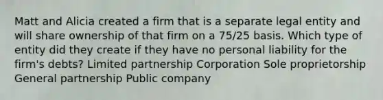 Matt and Alicia created a firm that is a separate legal entity and will share ownership of that firm on a 75/25 basis. Which type of entity did they create if they have no personal liability for the firm's debts? Limited partnership Corporation Sole proprietorship General partnership Public company