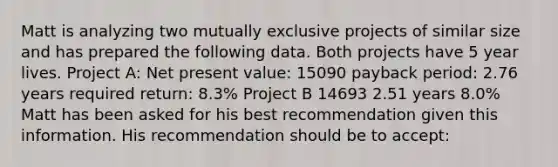 Matt is analyzing two mutually exclusive projects of similar size and has prepared the following data. Both projects have 5 year lives. Project A: Net present value: 15090 payback period: 2.76 years required return: 8.3% Project B 14693 2.51 years 8.0% Matt has been asked for his best recommendation given this information. His recommendation should be to accept: