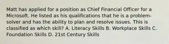 Matt has applied for a position as Chief Financial Officer for a Microsoft. He listed as his qualifications that he is a problem-solver and has the ability to plan and resolve issues. This is classified as which skill? A. Literacy Skills B. Workplace Skills C. Foundation Skills D. 21st Century Skills