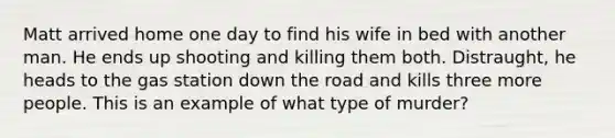 Matt arrived home one day to find his wife in bed with another man. He ends up shooting and killing them both. Distraught, he heads to the gas station down the road and kills three more people. This is an example of what type of murder?