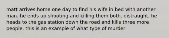 matt arrives home one day to find his wife in bed with another man. he ends up shooting and killing them both. distraught, he heads to the gas station down the road and kills three more people. this is an example of what type of murder