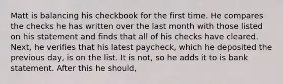 Matt is balancing his checkbook for the first time. He compares the checks he has written over the last month with those listed on his statement and finds that all of his checks have cleared. Next, he verifies that his latest paycheck, which he deposited the previous day, is on the list. It is not, so he adds it to is bank statement. After this he should,