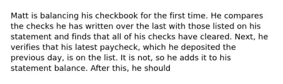 Matt is balancing his checkbook for the first time. He compares the checks he has written over the last with those listed on his statement and finds that all of his checks have cleared. Next, he verifies that his latest paycheck, which he deposited the previous day, is on the list. It is not, so he adds it to his statement balance. After this, he should