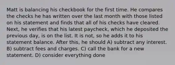 Matt is balancing his checkbook for the first time. He compares the checks he has written over the last month with those listed on his statement and finds that all of his checks have cleared. Next, he verifies that his latest paycheck, which he deposited the previous day, is on the list. It is not, so he adds it to his statement balance. After this, he should A) subtract any interest. B) subtract fees and charges. C) call the bank for a new statement. D) consider everything done