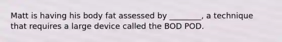 Matt is having his body fat assessed by ________, a technique that requires a large device called the BOD POD.