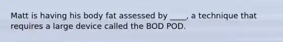 Matt is having his body fat assessed by ____, a technique that requires a large device called the BOD POD.