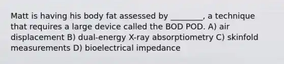 Matt is having his body fat assessed by ________, a technique that requires a large device called the BOD POD. A) air displacement B) dual-energy X-ray absorptiometry C) skinfold measurements D) bioelectrical impedance