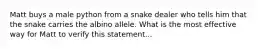 Matt buys a male python from a snake dealer who tells him that the snake carries the albino allele. What is the most effective way for Matt to verify this statement...