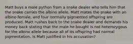 Matt buys a male python from a snake dealer who tells him that the snake carries the albino allele. Matt mates the snake with an albino female, and four normally pigmented offspring are produced. Matt rushes back to the snake dealer and demands his money back stating that the male he bought is not heterozygous for the albino allele because all of its offspring had normal pigmentation. Is Matt justified in his accusation?