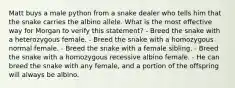 Matt buys a male python from a snake dealer who tells him that the snake carries the albino allele. What is the most effective way for Morgan to verify this statement? - Breed the snake with a heterozygous female. - Breed the snake with a homozygous normal female. - Breed the snake with a female sibling. - Breed the snake with a homozygous recessive albino female. - He can breed the snake with any female, and a portion of the offspring will always be albino.