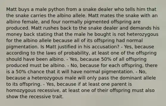 Matt buys a male python from a snake dealer who tells him that the snake carries the albino allele. Matt mates the snake with an albino female, and four normally pigmented offspring are produced. Matt rushes back to the snake dealer and demands his money back stating that the male he bought is not heterozygous for the albino allele because all of its offspring had normal pigmentation. Is Matt justified in his accusation? - Yes, because according to the laws of probability, at least one of the offspring should have been albino. - Yes, because 50% of all offspring produced must be albino. - No, because for each offspring, there is a 50% chance that it will have normal pigmentation. - No, because a heterozygous male will only pass the dominant allele to its offspring. - Yes, because if at least one parent is homozygous recessive, at least one of their offspring must also show the recessive trait.