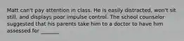 Matt can't pay attention in class. He is easily distracted, won't sit still, and displays poor impulse control. The school counselor suggested that his parents take him to a doctor to have him assessed for _______