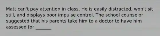 Matt can't pay attention in class. He is easily distracted, won't sit still, and displays poor impulse control. The school counselor suggested that his parents take him to a doctor to have him assessed for _______