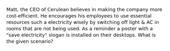 Matt, the CEO of Cerulean believes in making the company more cost-efficient. He encourages his employees to use essential resources such a electricity wisely by switching off light & AC in rooms that are not being used. As a reminder a poster with a "save electricity" slogan is installed on their desktops. What is the given scenario?