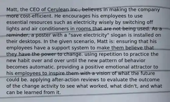 Matt, the CEO of Cerulean Inc., believes in making the company more cost-efficient. He encourages his employees to use essential resources such as electricity wisely by switching off lights and air conditioners in rooms that are not being used. As a reminder, a poster with a "save electricity" slogan is installed on their desktops. In the given scenario, Matt is: ensuring that his employees have a support system to make them believe that they have the power to change. using repetition to practice the new habit over and over until the new pattern of behavior becomes automatic. providing a positive emotional attractor to his employees to inspire them with a vision of what the future could be. applying after-action reviews to evaluate the outcome of the change activity to see what worked, what didn't, and what can be learned from it.