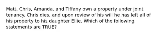 Matt, Chris, Amanda, and Tiffany own a property under joint tenancy. Chris dies, and upon review of his will he has left all of his property to his daughter Ellie. Which of the following statements are TRUE?