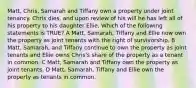 Matt, Chris, Samarah and Tiffany own a property under joint tenancy. Chris dies, and upon review of his will he has left all of his property to his daughter Ellie. Which of the following statements is TRUE? A Matt, Samarah, Tiffany and Ellie now own the property as joint tenants with the right of survivorship. B Matt, Samarah, and Tiffany continue to own the property as joint tenants and Ellie owns Chris's share of the property as a tenant in common. C Matt, Samarah and Tiffany own the property as joint tenants. D Matt, Samarah, Tiffany and Ellie own the property as tenants in common.