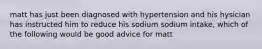 matt has just been diagnosed with hypertension and his hysician has instructed him to reduce his sodium sodium intake, which of the following would be good advice for matt