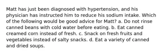 Matt has just been diagnosed with hypertension, and his physician has instructed him to reduce his sodium intake. Which of the following would be good advice for Matt? a. Do not rinse canned beans with cold water before eating. b. Eat canned creamed corn instead of fresh. c. Snack on fresh fruits and vegetables instead of salty snacks. d. Eat a variety of canned and dried soups.