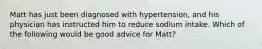 Matt has just been diagnosed with hypertension, and his physician has instructed him to reduce sodium intake. Which of the following would be good advice for Matt?