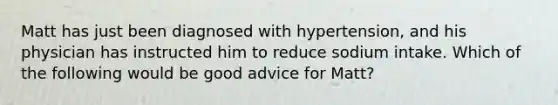 Matt has just been diagnosed with hypertension, and his physician has instructed him to reduce sodium intake. Which of the following would be good advice for Matt?