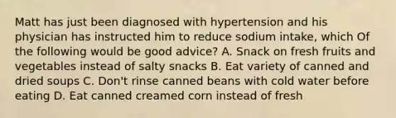 Matt has just been diagnosed with hypertension and his physician has instructed him to reduce sodium intake, which Of the following would be good advice? A. Snack on fresh fruits and vegetables instead of salty snacks B. Eat variety of canned and dried soups C. Don't rinse canned beans with cold water before eating D. Eat canned creamed corn instead of fresh