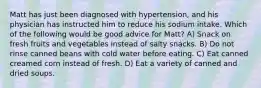 Matt has just been diagnosed with hypertension, and his physician has instructed him to reduce his sodium intake. Which of the following would be good advice for Matt? A) Snack on fresh fruits and vegetables instead of salty snacks. B) Do not rinse canned beans with cold water before eating. C) Eat canned creamed corn instead of fresh. D) Eat a variety of canned and dried soups.