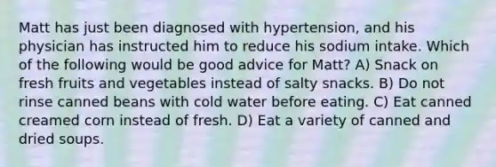 Matt has just been diagnosed with hypertension, and his physician has instructed him to reduce his sodium intake. Which of the following would be good advice for Matt? A) Snack on fresh fruits and vegetables instead of salty snacks. B) Do not rinse canned beans with cold water before eating. C) Eat canned creamed corn instead of fresh. D) Eat a variety of canned and dried soups.