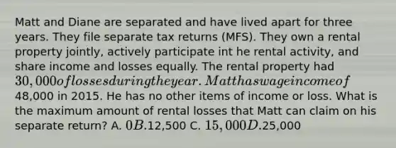 Matt and Diane are separated and have lived apart for three years. They file separate tax returns (MFS). They own a rental property jointly, actively participate int he rental activity, and share income and losses equally. The rental property had 30,000 of losses during the year. Matt has wage income of48,000 in 2015. He has no other items of income or loss. What is the maximum amount of rental losses that Matt can claim on his separate return? A. 0 B.12,500 C. 15,000 D.25,000