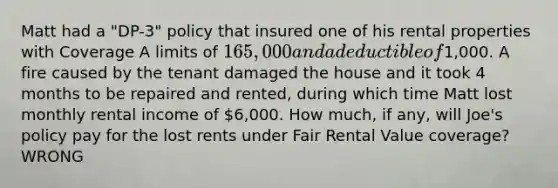 Matt had a "DP-3" policy that insured one of his rental properties with Coverage A limits of 165,000 and a deductible of1,000. A fire caused by the tenant damaged the house and it took 4 months to be repaired and rented, during which time Matt lost monthly rental income of 6,000. How much, if any, will Joe's policy pay for the lost rents under Fair Rental Value coverage?WRONG