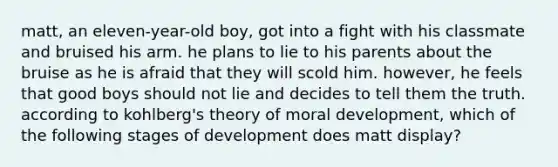 matt, an eleven-year-old boy, got into a fight with his classmate and bruised his arm. he plans to lie to his parents about the bruise as he is afraid that they will scold him. however, he feels that good boys should not lie and decides to tell them the truth. according to kohlberg's theory of moral development, which of the following stages of development does matt display?