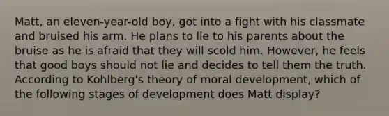 Matt, an eleven-year-old boy, got into a fight with his classmate and bruised his arm. He plans to lie to his parents about the bruise as he is afraid that they will scold him. However, he feels that good boys should not lie and decides to tell them the truth. According to Kohlberg's theory of <a href='https://www.questionai.com/knowledge/klNT7YKuYQ-moral-development' class='anchor-knowledge'>moral development</a>, which of the following stages of development does Matt display?