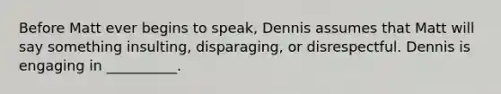 Before Matt ever begins to speak, Dennis assumes that Matt will say something insulting, disparaging, or disrespectful. Dennis is engaging in __________.