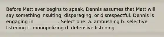 Before Matt ever begins to speak, Dennis assumes that Matt will say something insulting, disparaging, or disrespectful. Dennis is engaging in __________. Select one: a. ambushing b. selective listening c. monopolizing d. defensive listening