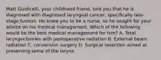 Matt Guidicelli, your childhood friend, told you that he is diagnosed with diagnosed laryngeal cancer, specifically late-stage tumors. He knew you to be a nurse, so he sought for your advice on his medical management. Which of the following would be the best medical management for him? A. Total laryngectomies with postoperative radiation B. External beam radiation C. conversion surgery D. Surgical resection aimed at preserving some of the larynx