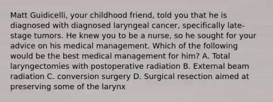 Matt Guidicelli, your childhood friend, told you that he is diagnosed with diagnosed laryngeal cancer, specifically late-stage tumors. He knew you to be a nurse, so he sought for your advice on his medical management. Which of the following would be the best medical management for him? A. Total laryngectomies with postoperative radiation B. External beam radiation C. conversion surgery D. Surgical resection aimed at preserving some of the larynx