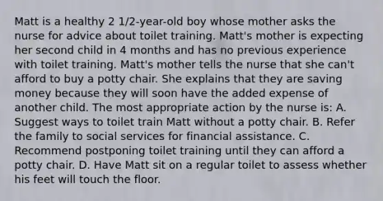 Matt is a healthy 2 1/2-year-old boy whose mother asks the nurse for advice about toilet training. Matt's mother is expecting her second child in 4 months and has no previous experience with toilet training. Matt's mother tells the nurse that she can't afford to buy a potty chair. She explains that they are saving money because they will soon have the added expense of another child. The most appropriate action by the nurse is: A. Suggest ways to toilet train Matt without a potty chair. B. Refer the family to social services for financial assistance. C. Recommend postponing toilet training until they can afford a potty chair. D. Have Matt sit on a regular toilet to assess whether his feet will touch the floor.