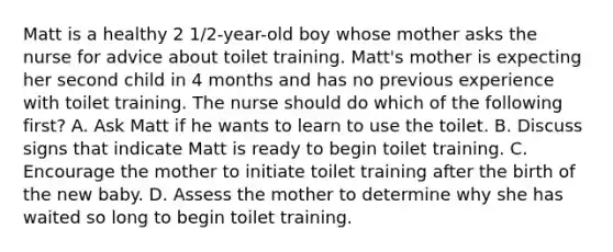 Matt is a healthy 2 1/2-year-old boy whose mother asks the nurse for advice about toilet training. Matt's mother is expecting her second child in 4 months and has no previous experience with toilet training. The nurse should do which of the following first? A. Ask Matt if he wants to learn to use the toilet. B. Discuss signs that indicate Matt is ready to begin toilet training. C. Encourage the mother to initiate toilet training after the birth of the new baby. D. Assess the mother to determine why she has waited so long to begin toilet training.