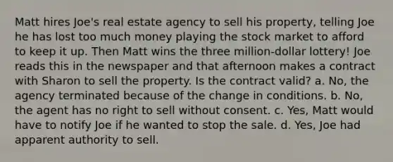 Matt hires Joe's real estate agency to sell his property, telling Joe he has lost too much money playing the stock market to afford to keep it up. Then Matt wins the three million-dollar lottery! Joe reads this in the newspaper and that afternoon makes a contract with Sharon to sell the property. Is the contract valid? a. No, the agency terminated because of the change in conditions. b. No, the agent has no right to sell without consent. c. Yes, Matt would have to notify Joe if he wanted to stop the sale. d. Yes, Joe had apparent authority to sell.