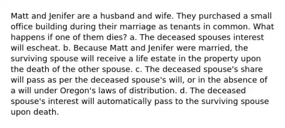 Matt and Jenifer are a husband and wife. They purchased a small office building during their marriage as tenants in common. What happens if one of them dies? a. The deceased spouses interest will escheat. b. Because Matt and Jenifer were married, the surviving spouse will receive a life estate in the property upon the death of the other spouse. c. The deceased spouse's share will pass as per the deceased spouse's will, or in the absence of a will under Oregon's laws of distribution. d. The deceased spouse's interest will automatically pass to the surviving spouse upon death.