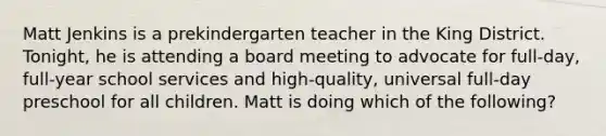 Matt Jenkins is a prekindergarten teacher in the King District. Tonight, he is attending a board meeting to advocate for full-day, full-year school services and high-quality, universal full-day preschool for all children. Matt is doing which of the following?